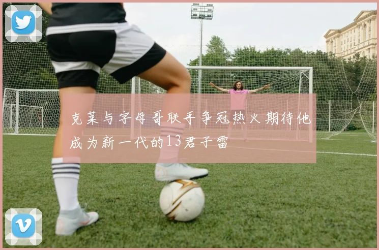 克莱与字母哥联手争冠热火期待他成为新一代的13君子雷