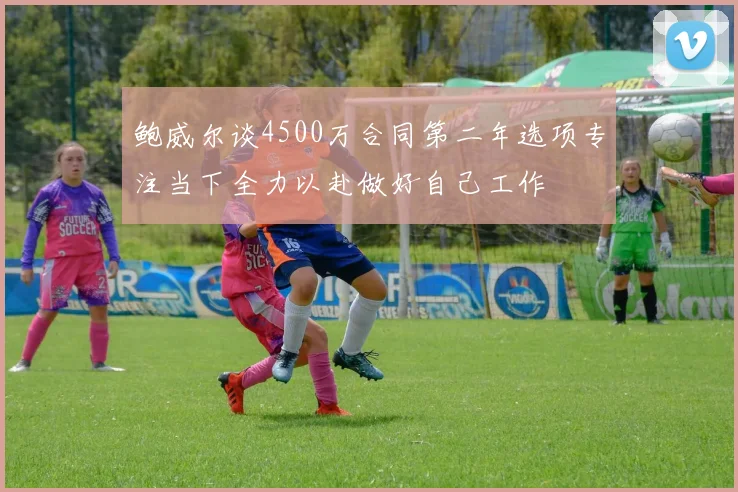 鲍威尔谈4500万合同第二年选项专注当下全力以赴做好自己工作