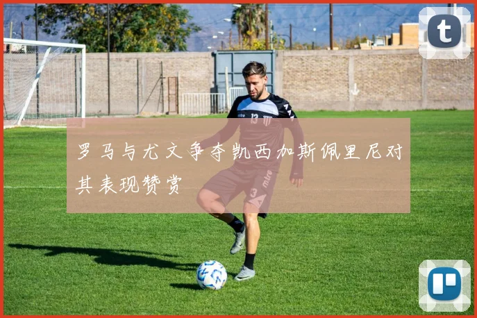 罗马与尤文争夺凯西加斯佩里尼对其表现赞赏