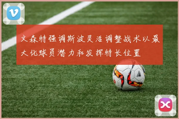 文森特强调斯波灵活调整战术以最大化球员潜力和发挥特长位置