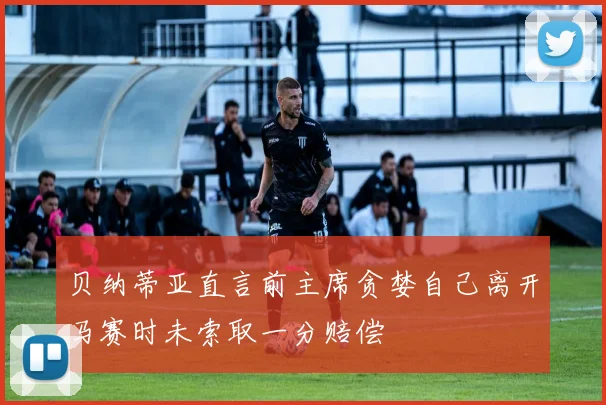 贝纳蒂亚直言前主席贪婪自己离开马赛时未索取一分赔偿