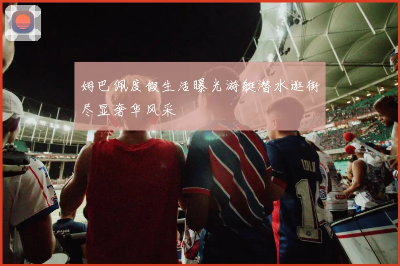 姆巴佩度假生活曝光游艇潜水逛街尽显奢华风采