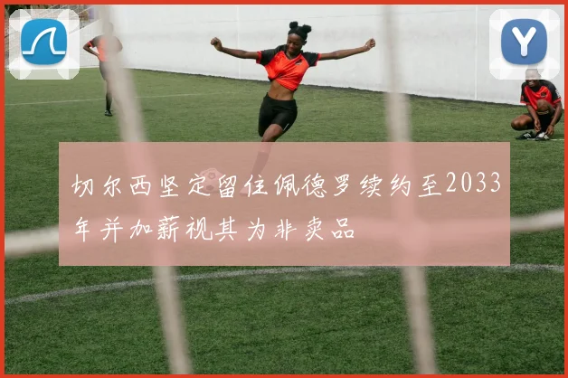 切尔西坚定留住佩德罗续约至2033年并加薪视其为非卖品
