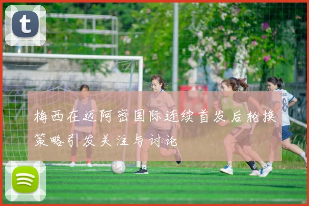 梅西在迈阿密国际连续首发后轮换策略引发关注与讨论