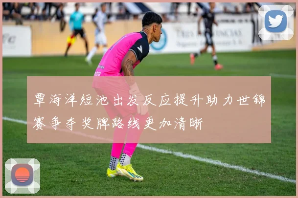 覃海洋短池出发反应提升助力世锦赛争夺奖牌路线更加清晰