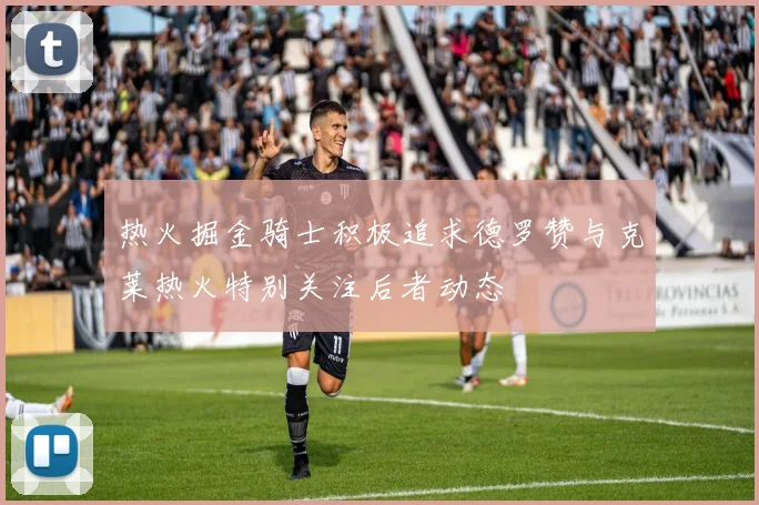 热火掘金骑士积极追求德罗赞与克莱热火特别关注后者动态