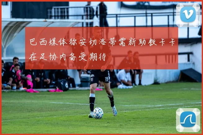 巴西媒体称安切洛蒂需新助教卡卡在足协内备受期待